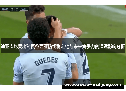 迪亚卡比复出对瓦伦西亚防线稳定性与未来竞争力的深远影响分析 迪亚卡比复出对瓦伦西亚防线稳定性与未来竞争力的深远影响分析