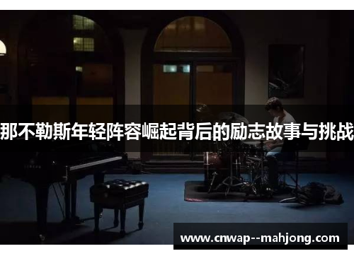 那不勒斯年轻阵容崛起背后的励志故事与挑战 那不勒斯年轻阵容崛起背后的励志故事与挑战