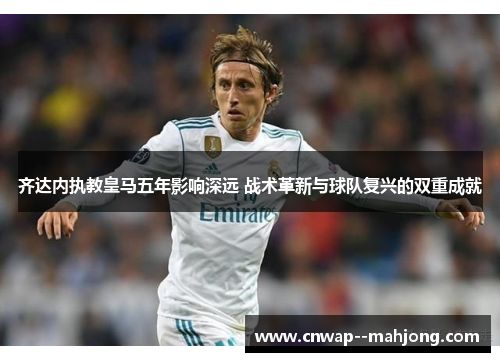 齐达内执教皇马五年影响深远 战术革新与球队复兴的双重成就