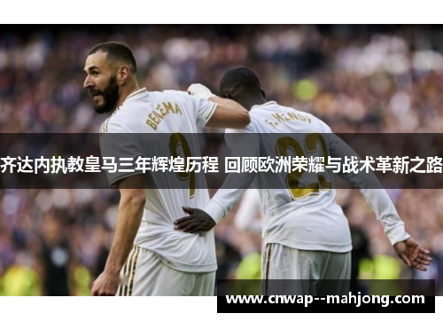 齐达内执教皇马三年辉煌历程 回顾欧洲荣耀与战术革新之路